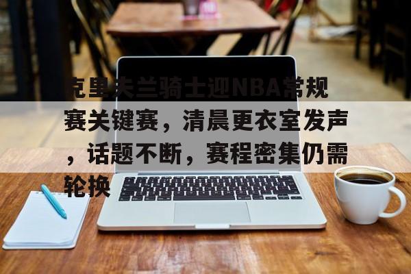 九游网页版入口-包含克里夫兰骑士迎NBA常规赛关键赛，清晨更衣室发声，话题不断，赛程密集仍需轮换的词条