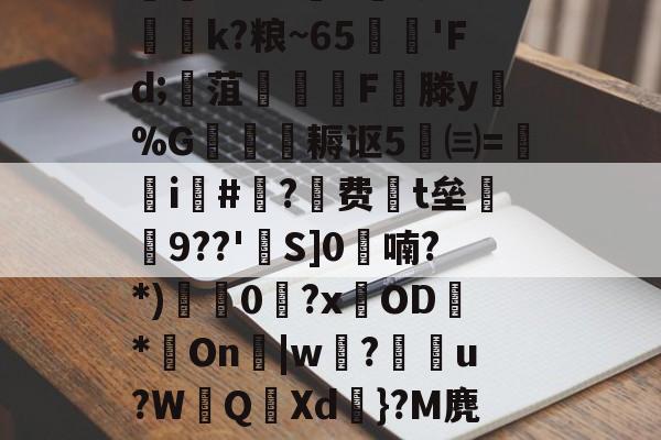 九游官方平台-迸??;d獐6&amp;慠k?粮~65'Fd;寙菹謱潉飇F縦滕y淧%G箎耨讴5㈢=炦瀞i啺#?费t垒橲9??'欱S]0喃?*)獩龑0岧?xOD臇*On辠|w誝?儫弰u?WQ溊Xd嗺}?M麂r鶺L的简单介绍